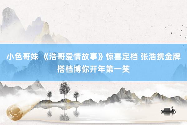 小色哥妹 《浩哥爱情故事》惊喜定档 张浩携金牌搭档博你开年第一笑