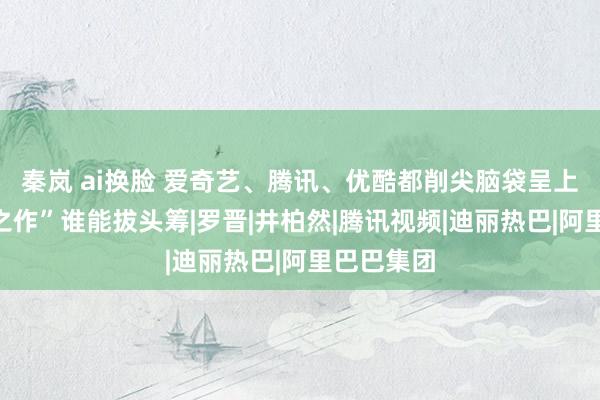 秦岚 ai换脸 爱奇艺、腾讯、优酷都削尖脑袋呈上了“巅峰之作”谁能拔头筹|罗晋|井柏然|腾讯视频|迪丽热巴|阿里巴巴集团