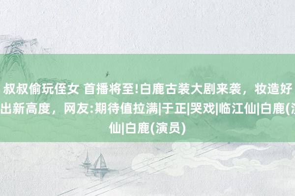 叔叔偷玩侄女 首播将至!白鹿古装大剧来袭，妆造好意思出新高度，网友:期待值拉满|于正|哭戏|临江仙|白鹿(演员)
