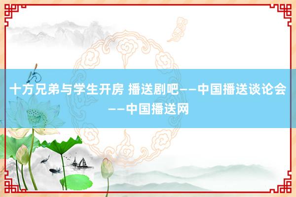 十方兄弟与学生开房 播送剧吧——中国播送谈论会——中国播送网