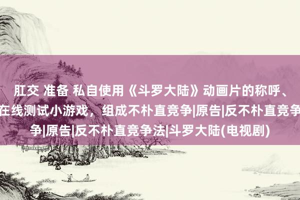肛交 准备 私自使用《斗罗大陆》动画片的称呼、动画设定制作并运营在线测试小游戏，组成不朴直竞争|原告|反不朴直竞争法|斗罗大陆(电视剧)