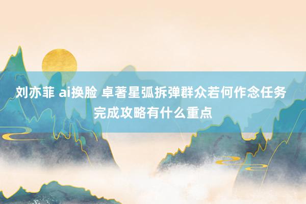 刘亦菲 ai换脸 卓著星弧拆弹群众若何作念任务 完成攻略有什么重点