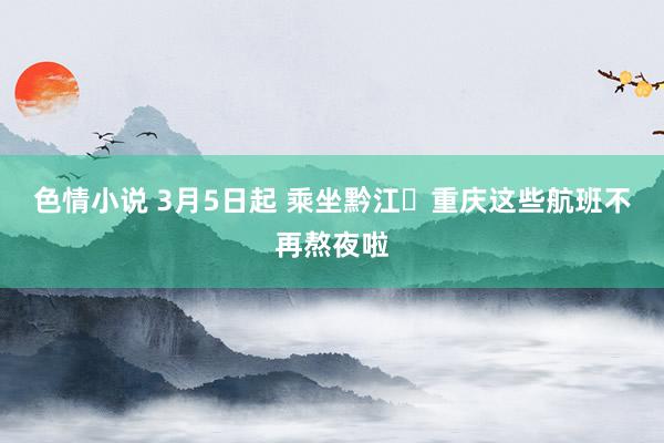 色情小说 3月5日起 乘坐黔江⇋重庆这些航班不再熬夜啦