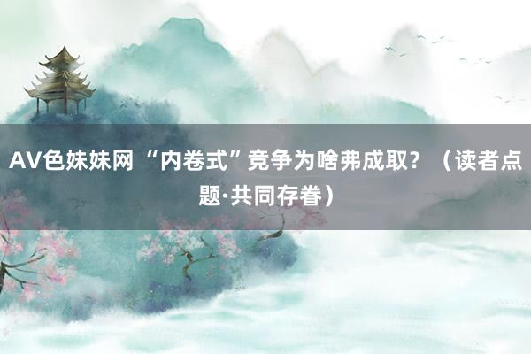 AV色妹妹网 “内卷式”竞争为啥弗成取？（读者点题·共同存眷）