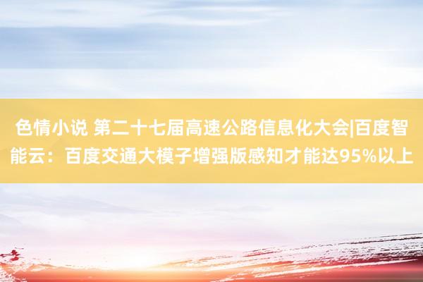 色情小说 第二十七届高速公路信息化大会|百度智能云：百度交通大模子增强版感知才能达95%以上