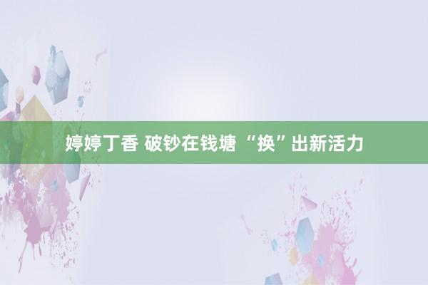 婷婷丁香 破钞在钱塘 “换”出新活力