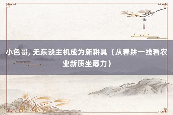 小色哥， 无东谈主机成为新耕具（从春耕一线看农业新质坐蓐力）
