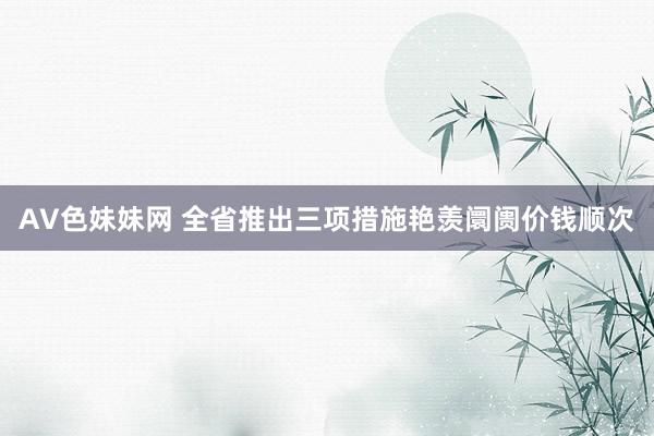 AV色妹妹网 全省推出三项措施艳羡阛阓价钱顺次