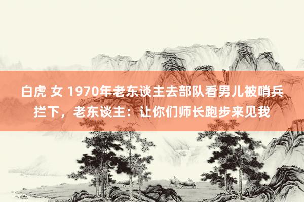 白虎 女 1970年老东谈主去部队看男儿被哨兵拦下，老东谈主：让你们师长跑步来见我