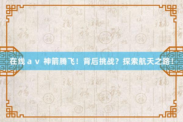 在线ａｖ 神箭腾飞！背后挑战？探索航天之路！