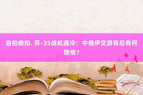 自拍偷拍. 苏-35战机遇冷：中俄伊交游背后有何隐情？