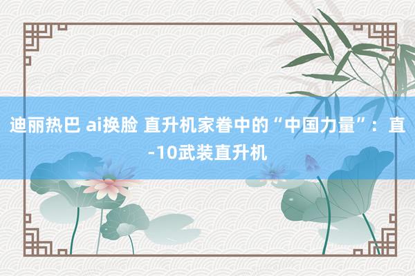 迪丽热巴 ai换脸 直升机家眷中的“中国力量”：直-10武装直升机