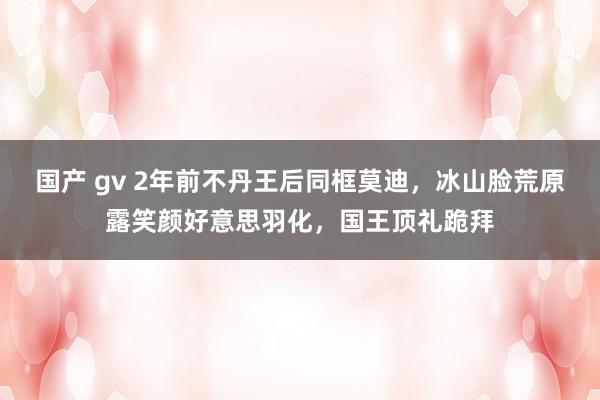 国产 gv 2年前不丹王后同框莫迪，冰山脸荒原露笑颜好意思羽化，国王顶礼跪拜