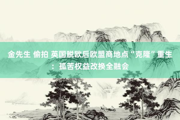 金先生 偷拍 英国脱欧后欧盟商地点“克隆”重生：孤苦权益改换全融会