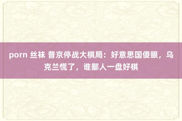 porn 丝袜 普京停战大棋局：好意思国傻眼，乌克兰慌了，谁鄙人一盘好棋