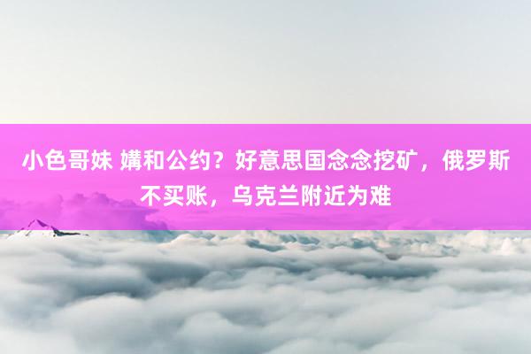 小色哥妹 媾和公约？好意思国念念挖矿，俄罗斯不买账，乌克兰附近为难