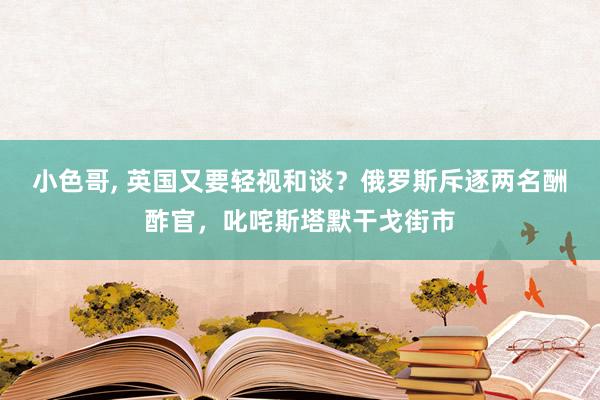 小色哥， 英国又要轻视和谈？俄罗斯斥逐两名酬酢官，叱咤斯塔默干戈街市
