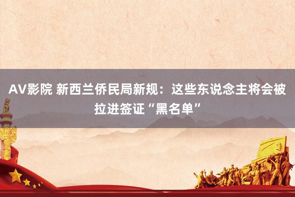 AV影院 新西兰侨民局新规：这些东说念主将会被拉进签证“黑名单”