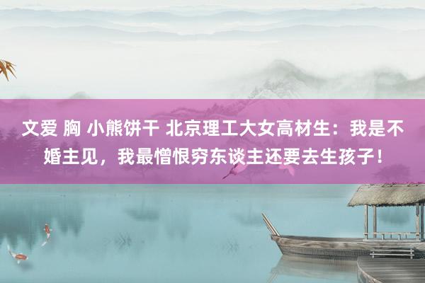 文爱 胸 小熊饼干 北京理工大女高材生：我是不婚主见，我最憎恨穷东谈主还要去生孩子！