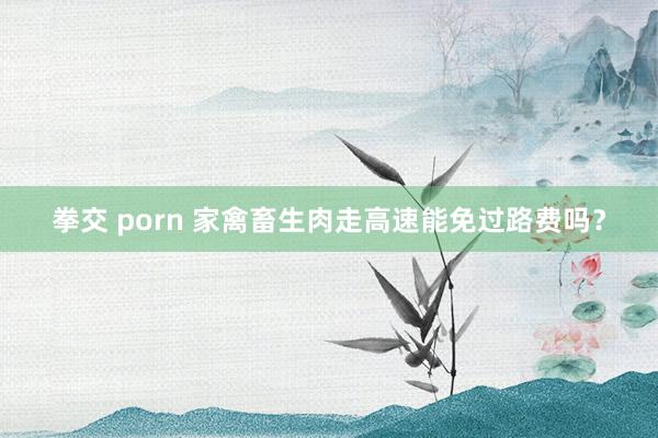 拳交 porn 家禽畜生肉走高速能免过路费吗？