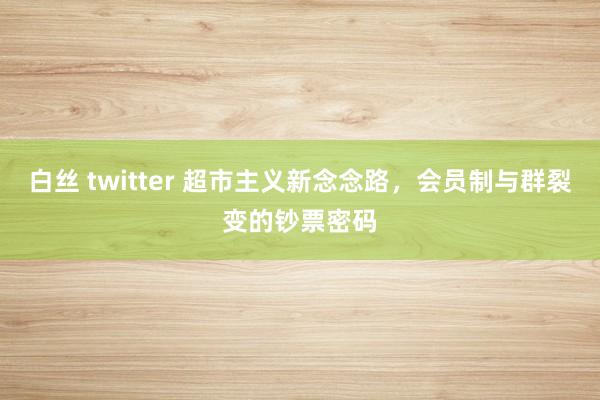白丝 twitter 超市主义新念念路，会员制与群裂变的钞票密码