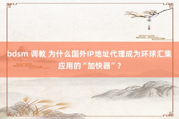 bdsm 调教 为什么国外IP地址代理成为环球汇集应用的“加快器”？