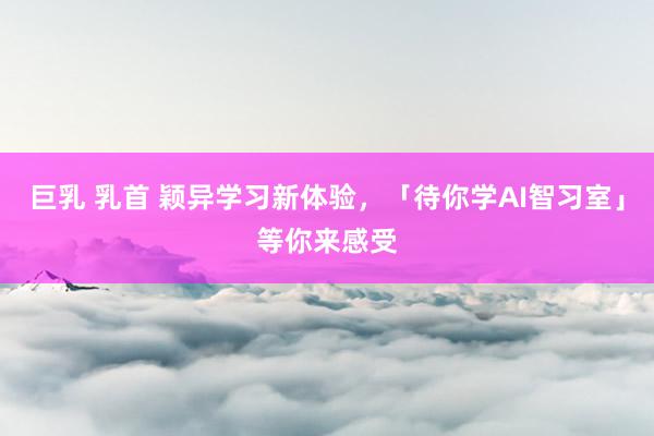 巨乳 乳首 颖异学习新体验，「待你学AI智习室」等你来感受