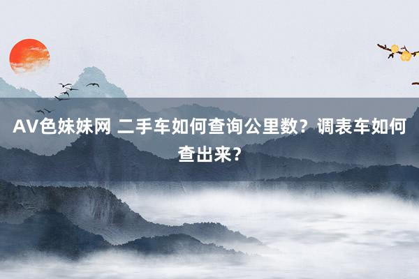 AV色妹妹网 二手车如何查询公里数？调表车如何查出来？