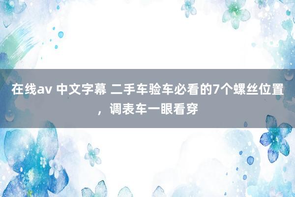 在线av 中文字幕 二手车验车必看的7个螺丝位置，调表车一眼看穿