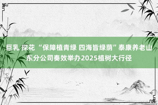 巨乳 探花 “保障植青绿 四海皆绿荫”泰康养老山东分公司奏效举办2025植树大行径