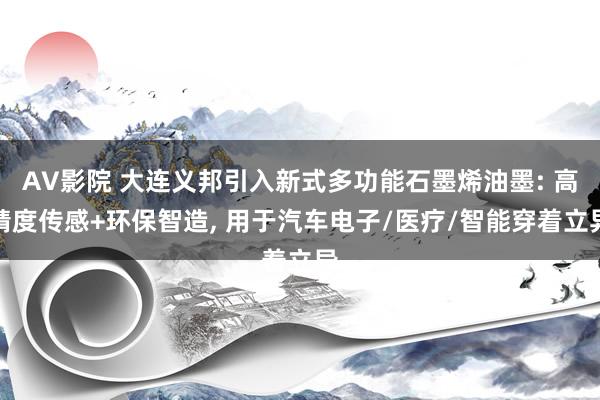 AV影院 大连义邦引入新式多功能石墨烯油墨: 高精度传感+环保智造， 用于汽车电子/医疗/智能穿着立异