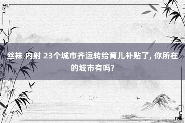丝袜 内射 23个城市齐运转给育儿补贴了， 你所在的城市有吗?
