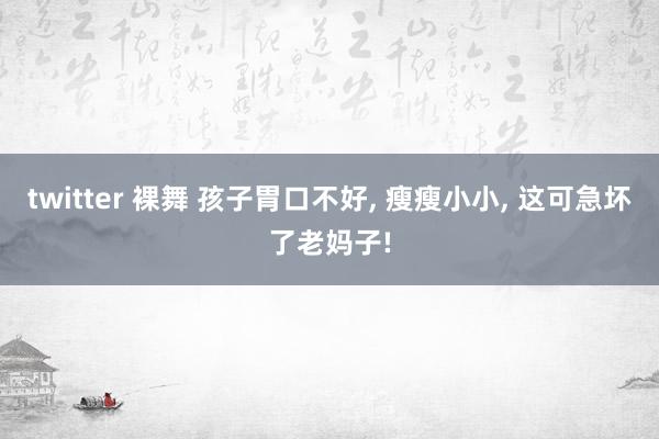 twitter 裸舞 孩子胃口不好， 瘦瘦小小， 这可急坏了老妈子!