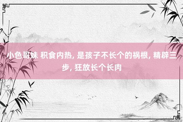 小色哥妹 积食内热， 是孩子不长个的祸根， 精辟三步， 狂放长个长肉