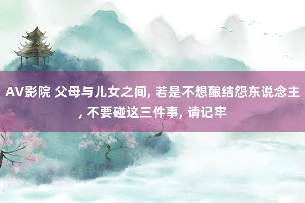 AV影院 父母与儿女之间， 若是不想酿结怨东说念主， 不要碰这三件事， 请记牢