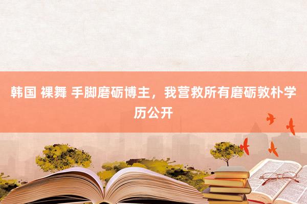韩国 裸舞 手脚磨砺博主,我营救所有磨砺敦朴学历公开
