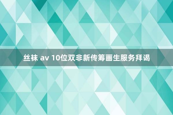 丝袜 av 10位双非新传筹画生服务拜谒