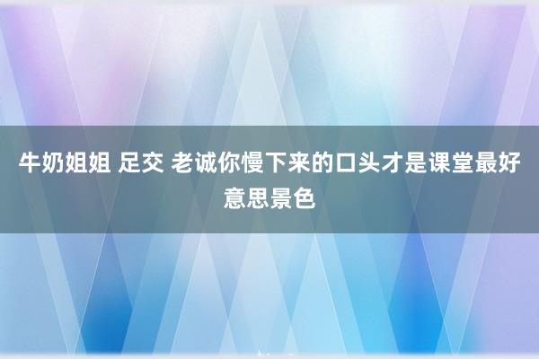牛奶姐姐 足交 老诚你慢下来的口头才是课堂最好意思景色