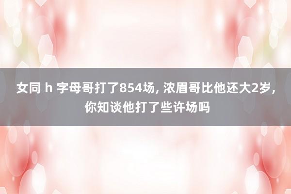 女同 h 字母哥打了854场， 浓眉哥比他还大2岁， 你知谈他打了些许场吗