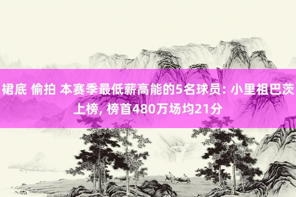 裙底 偷拍 本赛季最低薪高能的5名球员: 小里祖巴茨上榜， 榜首480万场均21分