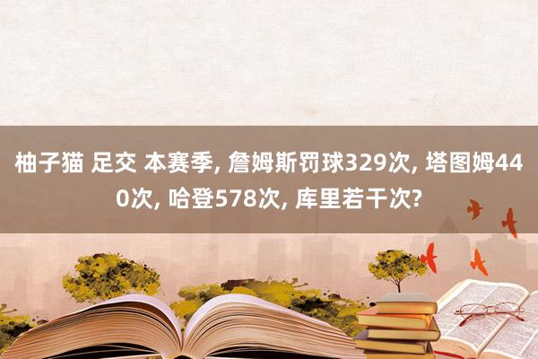 柚子猫 足交 本赛季， 詹姆斯罚球329次， 塔图姆440次， 哈登578次， 库里若干次?
