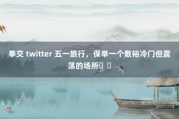 拳交 twitter 五一旅行，保举一个敷裕冷门但震荡的场所❗️