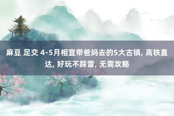 麻豆 足交 4-5月相宜带爸妈去的5大古镇， 高铁直达， 好玩不踩雷， 无需攻略
