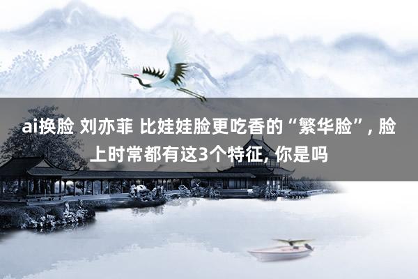 ai换脸 刘亦菲 比娃娃脸更吃香的“繁华脸”， 脸上时常都有这3个特征， 你是吗