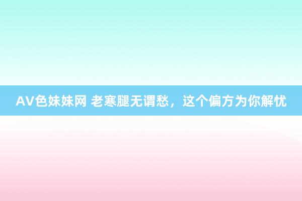AV色妹妹网 老寒腿无谓愁，这个偏方为你解忧