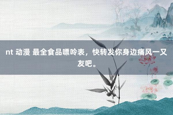 nt 动漫 最全食品嘌呤表，快转发你身边痛风一又友吧。