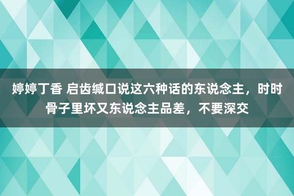 婷婷丁香 启齿缄口说这六种话的东说念主，时时骨子里坏又东说念主品差，不要深交