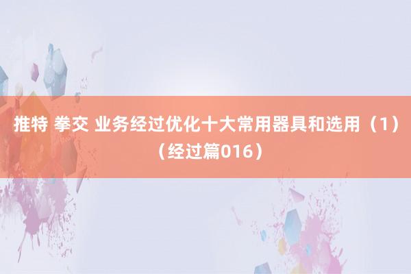 推特 拳交 业务经过优化十大常用器具和选用（1）（经过篇016）