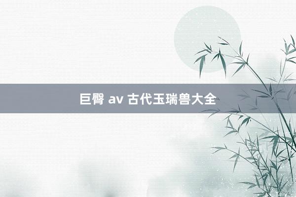 巨臀 av 古代玉瑞兽大全