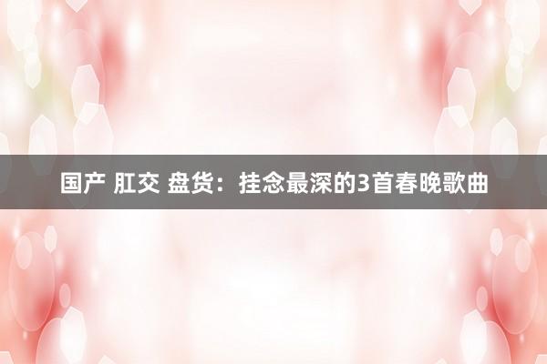 国产 肛交 盘货：挂念最深的3首春晚歌曲